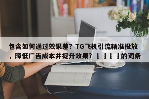 包含如何通过效果差？TG飞机引流精准投放，降低广告成本并提升效果？📣的词条