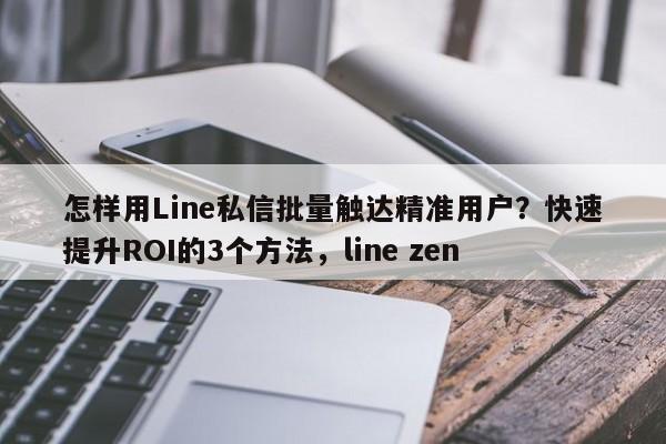 怎样用Line私信批量触达精准用户？快速提升ROI的3个方法，line zen