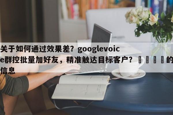 关于如何通过效果差？googlevoice群控批量加好友，精准触达目标客户？🚀的信息