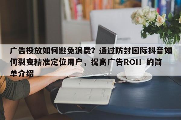 广告投放如何避免浪费？通过防封国际抖音如何裂变精准定位用户，提高广告ROI！的简单介绍