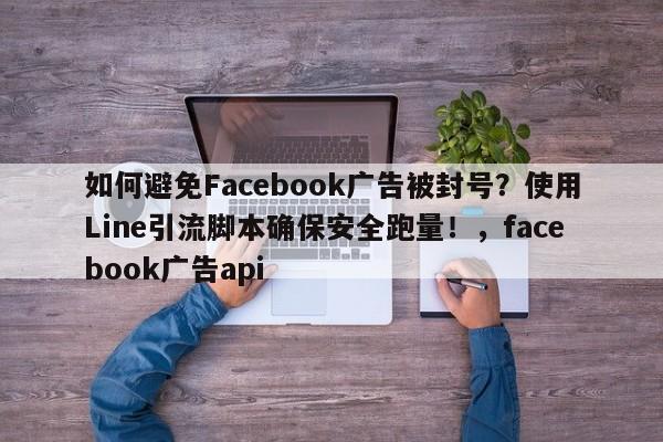 如何避免Facebook广告被封号？使用Line引流脚本确保安全跑量！，facebook广告api
