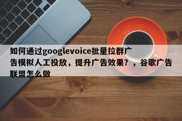 如何通过googlevoice批量拉群广告模拟人工投放，提升广告效果？，谷歌广告联盟怎么做