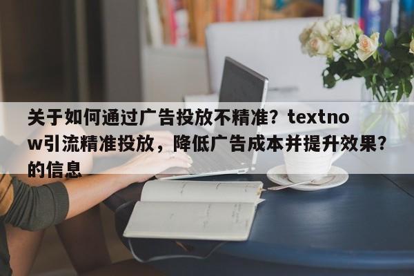 关于如何通过广告投放不精准？textnow引流精准投放，降低广告成本并提升效果？的信息