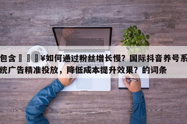 包含💥如何通过粉丝增长慢？国际抖音养号系统广告精准投放，降低成本提升效果？的词条