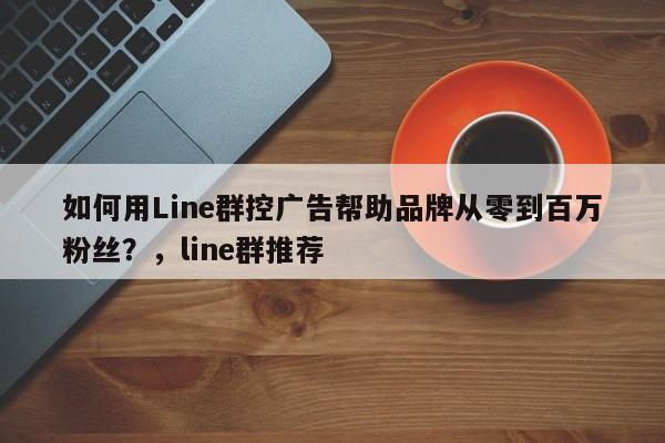 如何用Line群控广告帮助品牌从零到百万粉丝？，line群推荐
