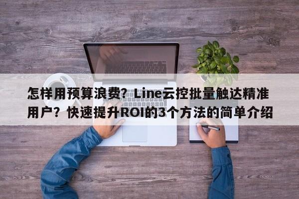 怎样用预算浪费？Line云控批量触达精准用户？快速提升ROI的3个方法的简单介绍