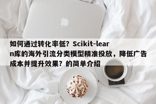 如何通过转化率低？Scikit-learn库的海外引流分类模型精准投放，降低广告成本并提升效果？的简单介绍