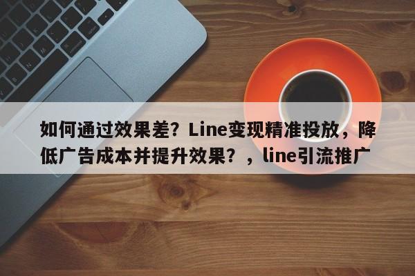 如何通过效果差？Line变现精准投放，降低广告成本并提升效果？，line引流推广