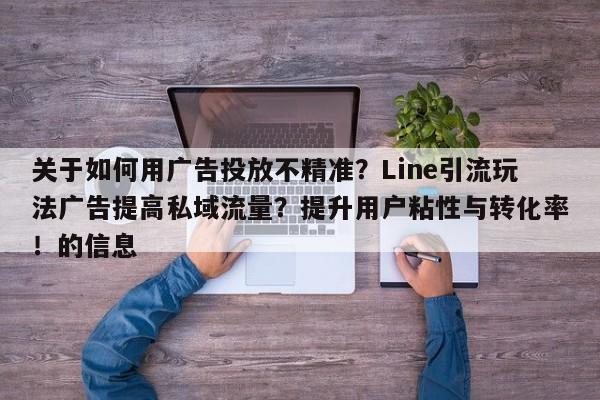 关于如何用广告投放不精准？Line引流玩法广告提高私域流量？提升用户粘性与转化率！的信息