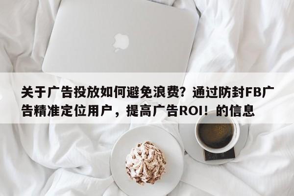 关于广告投放如何避免浪费？通过防封FB广告精准定位用户，提高广告ROI！的信息