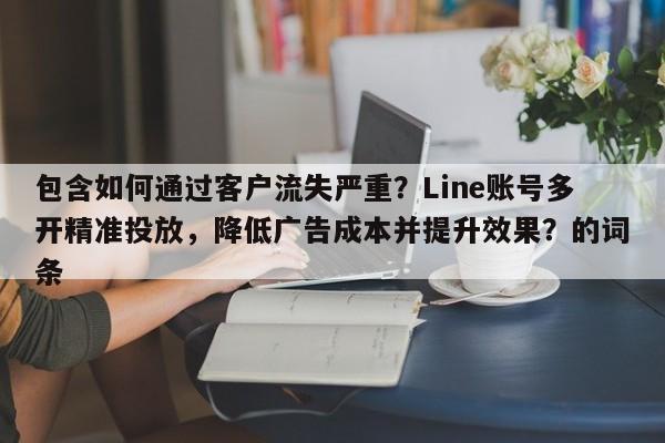 包含如何通过客户流失严重？Line账号多开精准投放，降低广告成本并提升效果？的词条