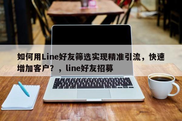 如何用Line好友筛选实现精准引流，快速增加客户？，line好友招募