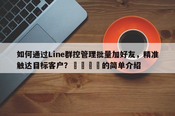 如何通过Line群控管理批量加好友，精准触达目标客户？🚀的简单介绍