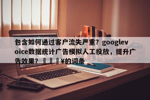 包含如何通过客户流失严重？googlevoice数据统计广告模拟人工投放，提升广告效果？🔥的词条