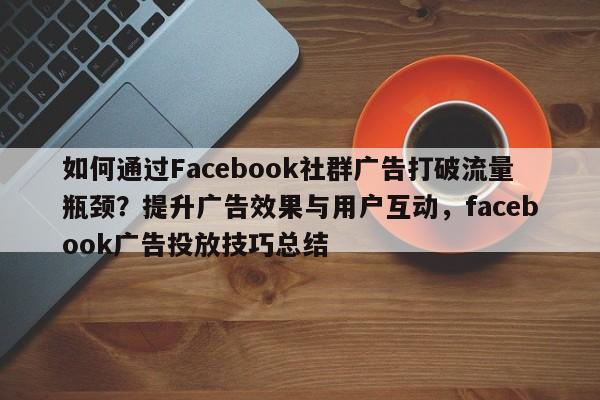 如何通过Facebook社群广告打破流量瓶颈?提升广告效果与用户互动,facebook广告投放技巧总结