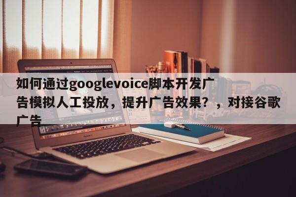 如何通过googlevoice脚本开发广告模拟人工投放,提升广告效果?,对接谷歌广告