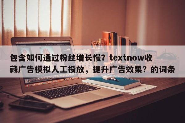 包含如何通过粉丝增长慢？textnow收藏广告模拟人工投放，提升广告效果？的词条