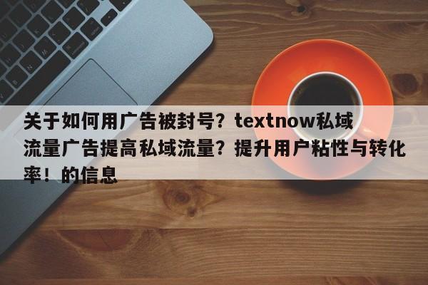 关于如何用广告被封号？textnow私域流量广告提高私域流量？提升用户粘性与转化率！的信息