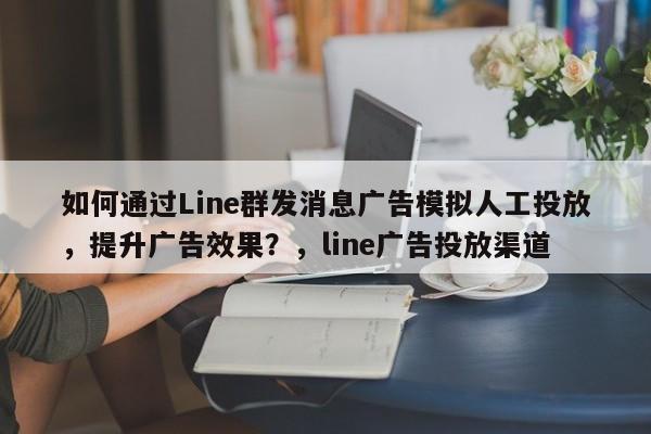 如何通过Line群发消息广告模拟人工投放，提升广告效果？，line广告投放渠道