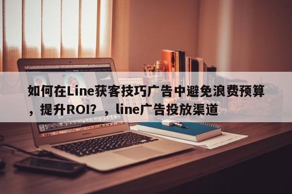 如何在Line获客技巧广告中避免浪费预算，提升ROI？，line广告投放渠道