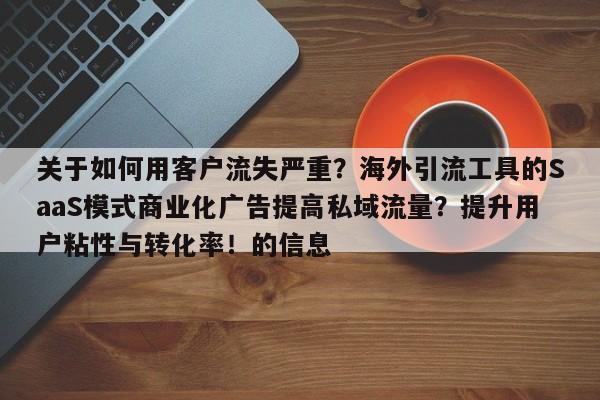 关于如何用客户流失严重？海外引流工具的SaaS模式商业化广告提高私域流量？提升用户粘性与转化率！的信息