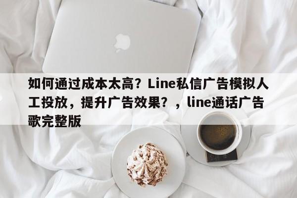如何通过成本太高？Line私信广告模拟人工投放，提升广告效果？，line通话广告歌完整版