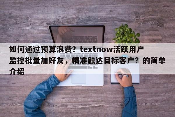 如何通过预算浪费？textnow活跃用户监控批量加好友，精准触达目标客户？的简单介绍