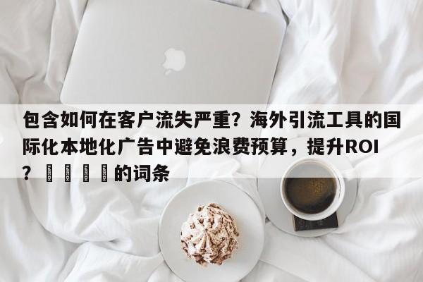 包含如何在客户流失严重？海外引流工具的国际化本地化广告中避免浪费预算，提升ROI？📣的词条