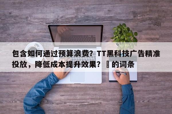 包含如何通过预算浪费？TT黑科技广告精准投放，降低成本提升效果？⚡的词条
