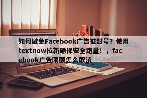 如何避免Facebook广告被封号？使用textnow拉新确保安全跑量！，facebook广告限额怎么取消