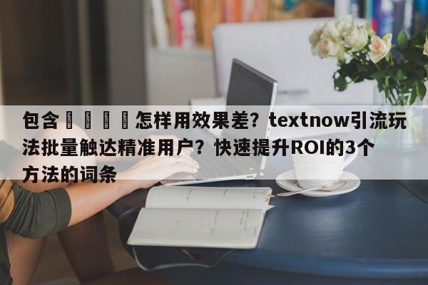 包含💡怎样用效果差？textnow引流玩法批量触达精准用户？快速提升ROI的3个方法的词条