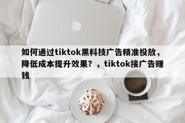如何通过tiktok黑科技广告精准投放，降低成本提升效果？，tiktok接广告赚钱