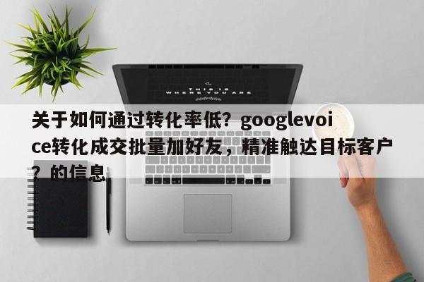 关于如何通过转化率低？googlevoice转化成交批量加好友，精准触达目标客户？的信息