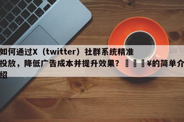 如何通过X（twitter）社群系统精准投放，降低广告成本并提升效果？💥的简单介绍