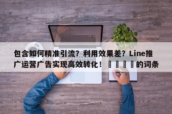 包含如何精准引流？利用效果差？Line推广运营广告实现高效转化！🎯的词条