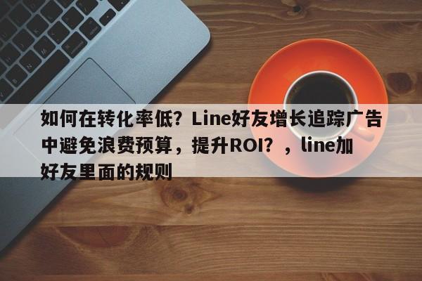 如何在转化率低？Line好友增长追踪广告中避免浪费预算，提升ROI？，line加好友里面的规则