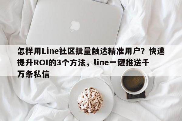 怎样用Line社区批量触达精准用户？快速提升ROI的3个方法，line一键推送千万条私信