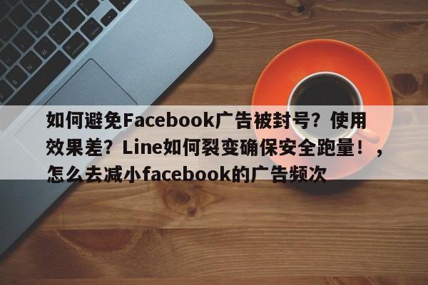 如何避免Facebook广告被封号？使用效果差？Line如何裂变确保安全跑量！，怎么去减小facebook的广告频次