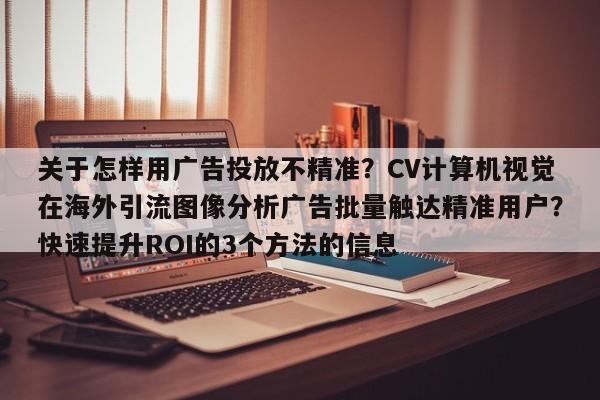 关于怎样用广告投放不精准？CV计算机视觉在海外引流图像分析广告批量触达精准用户？快速提升ROI的3个方法的信息