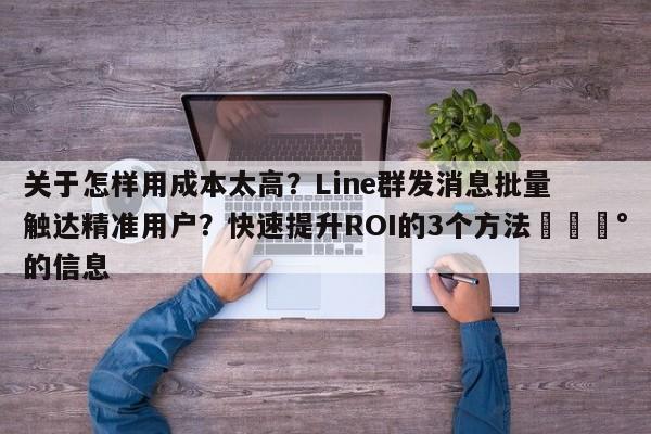 关于怎样用成本太高？Line群发消息批量触达精准用户？快速提升ROI的3个方法💰的信息