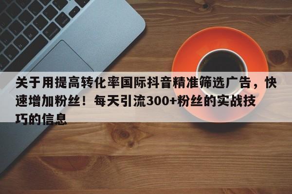 关于用提高转化率国际抖音精准筛选广告，快速增加粉丝！每天引流300+粉丝的实战技巧的信息