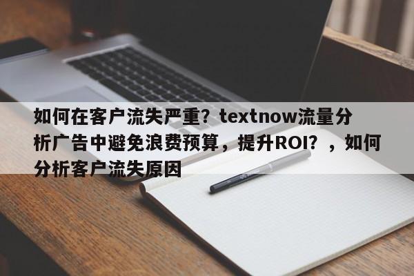 如何在客户流失严重？textnow流量分析广告中避免浪费预算，提升ROI？，如何分析客户流失原因