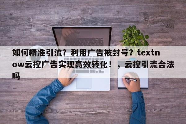 如何精准引流？利用广告被封号？textnow云控广告实现高效转化！，云控引流合法吗