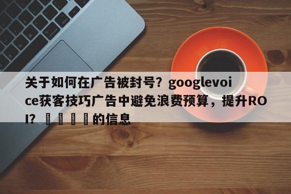 关于如何在广告被封号？googlevoice获客技巧广告中避免浪费预算，提升ROI？📣的信息
