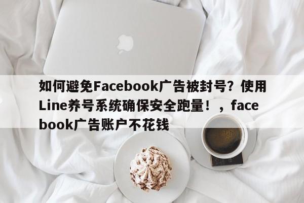 如何避免Facebook广告被封号？使用Line养号系统确保安全跑量！，facebook广告账户不花钱