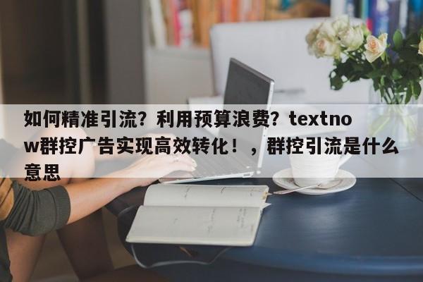 如何精准引流？利用预算浪费？textnow群控广告实现高效转化！，群控引流是什么意思