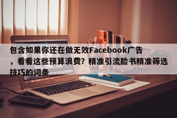 包含如果你还在做无效Facebook广告，看看这些预算浪费？精准引流脸书精准筛选技巧的词条