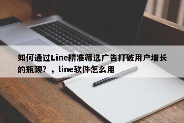 如何通过Line精准筛选广告打破用户增长的瓶颈？，line软件怎么用
