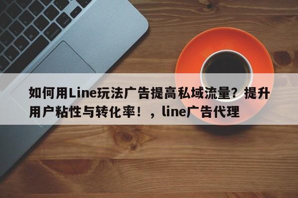 如何用Line玩法广告提高私域流量？提升用户粘性与转化率！，line广告代理