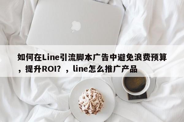 如何在Line引流脚本广告中避免浪费预算，提升ROI？，line怎么推广产品